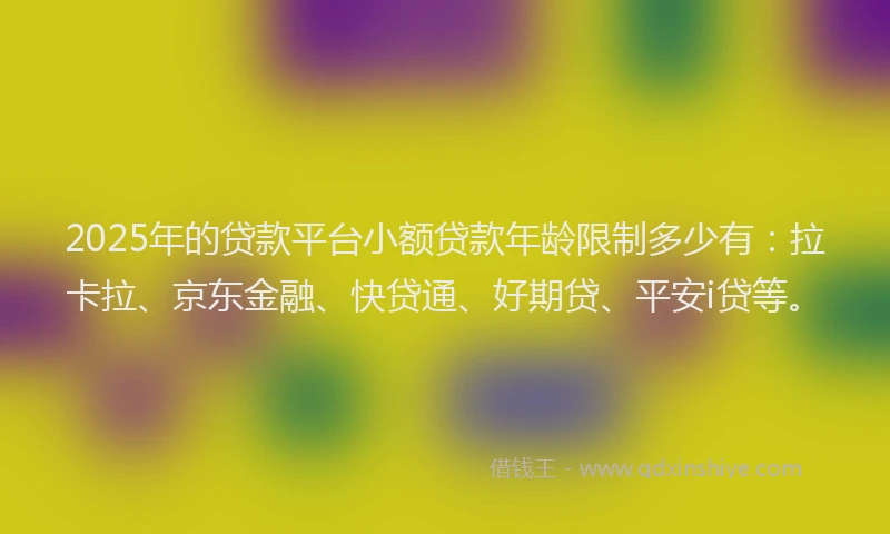 2025年的贷款平台小额贷款年龄限制多少有：拉卡拉、京东金融、快贷通、好期贷、平安i贷等。