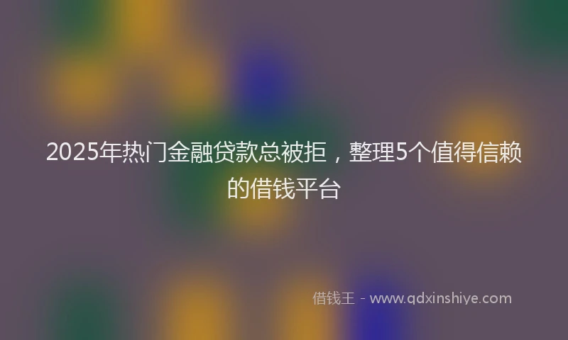2025年热门金融贷款总被拒，整理5个值得信赖的借钱平台
