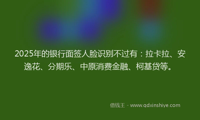 2025年的银行面签人脸识别不过有：拉卡拉、安逸花、分期乐、中原消费金融、柯基贷等。