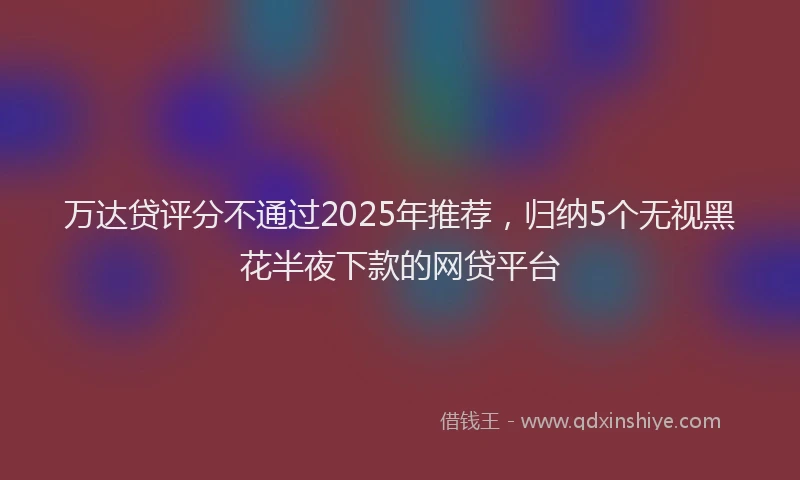 万达贷评分不通过2025年推荐，归纳5个无视黑花半夜下款的网贷平台