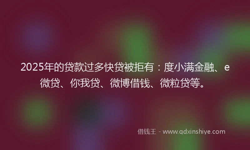 2025年的贷款过多快贷被拒有：度小满金融、e微贷、你我贷、微博借钱、微粒贷等。