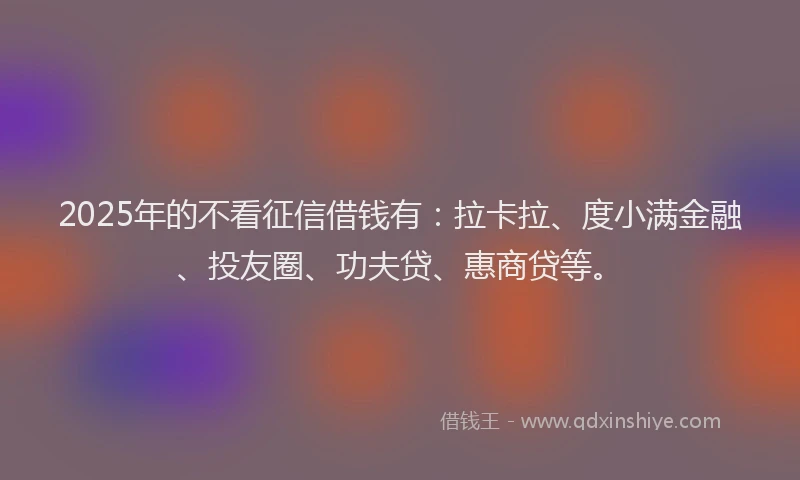 2025年的不看征信借钱有：拉卡拉、度小满金融、投友圈、功夫贷、惠商贷等。