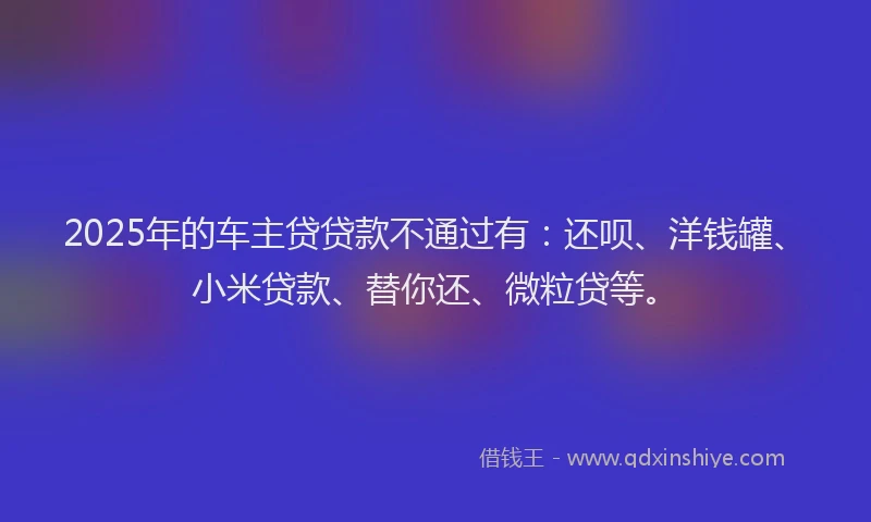 2025年的车主贷贷款不通过有：还呗、洋钱罐、小米贷款、替你还、微粒贷等。