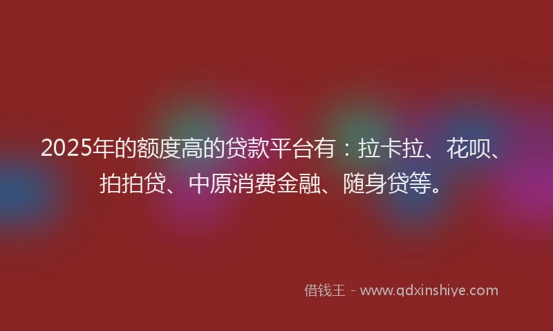 2025年的额度高的贷款平台有：拉卡拉、花呗、拍拍贷、中原消费金融、随身贷等。