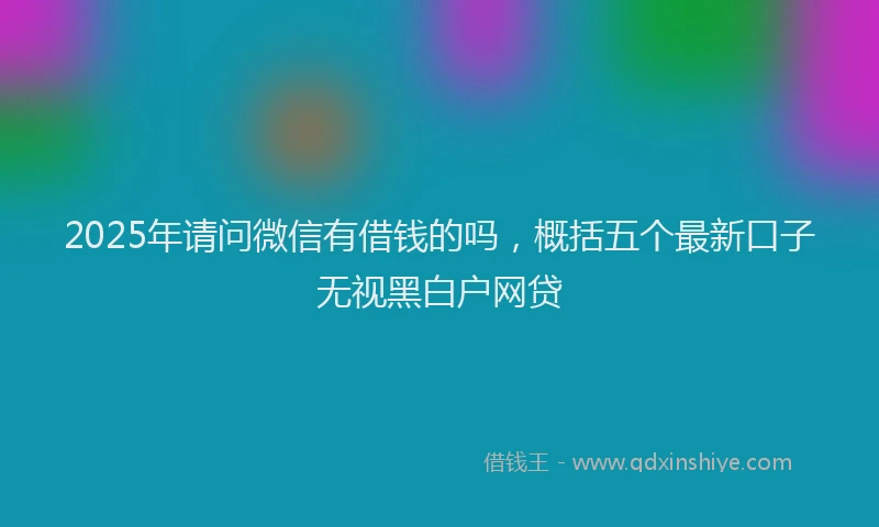 2025年请问微信有借钱的吗，概括五个最新口子无视黑白户网贷