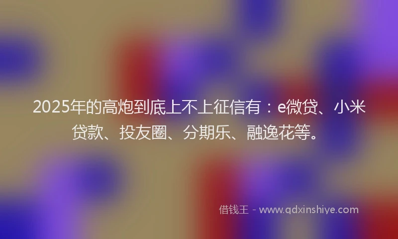 2025年的高炮到底上不上征信有：e微贷、小米贷款、投友圈、分期乐、融逸花等。