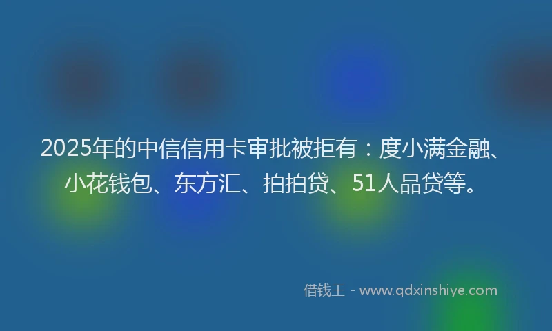 2025年的中信信用卡审批被拒有：度小满金融、小花钱包、东方汇、拍拍贷、51人品贷等。