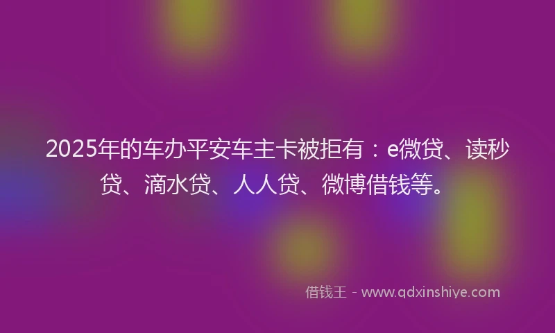2025年的车办平安车主卡被拒有：e微贷、读秒贷、滴水贷、人人贷、微博借钱等。