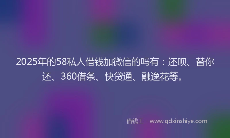 2025年的58私人借钱加微信的吗有：还呗、替你还、360借条、快贷通、融逸花等。