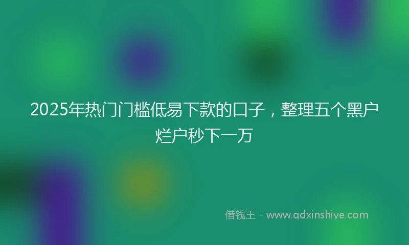 2025年热门门槛低易下款的口子，整理五个黑户烂户秒下一万