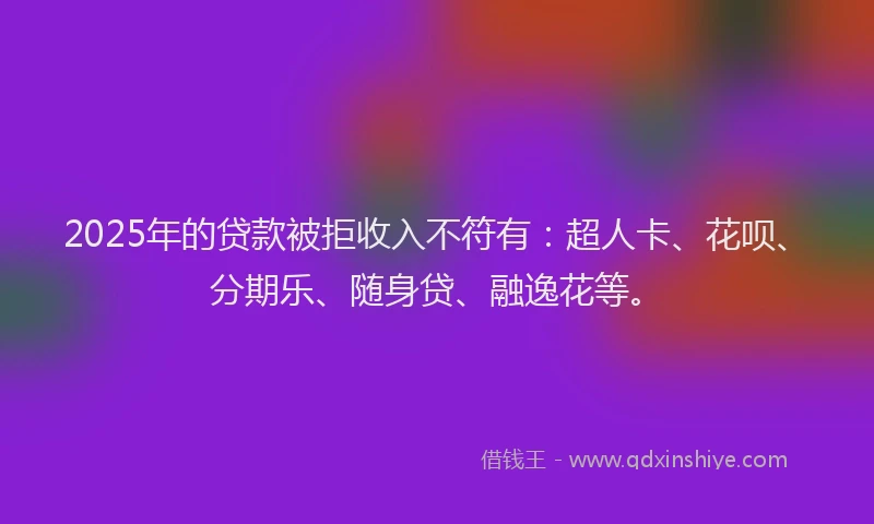 2025年的贷款被拒收入不符有：超人卡、花呗、分期乐、随身贷、融逸花等。