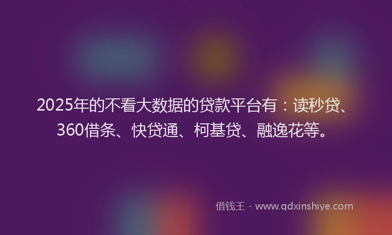 2025年的不看大数据的贷款平台有：读秒贷、360借条、快贷通、柯基贷、融逸花等。