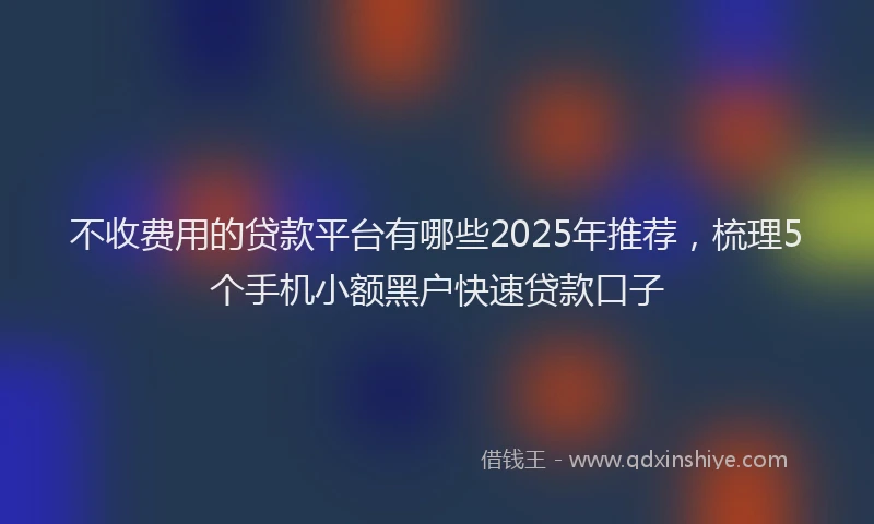 不收费用的贷款平台有哪些2025年推荐，梳理5个手机小额黑户快速贷款口子