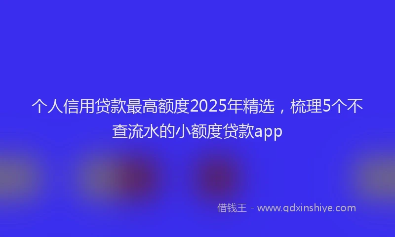 个人信用贷款最高额度2025年精选，梳理5个不查流水的小额度贷款app