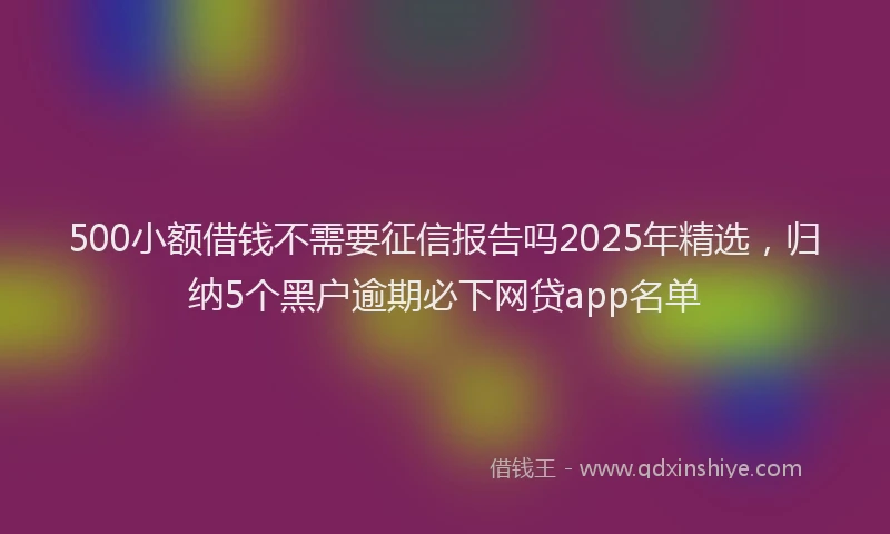 500小额借钱不需要征信报告吗2025年精选，归纳5个黑户逾期必下网贷app名单