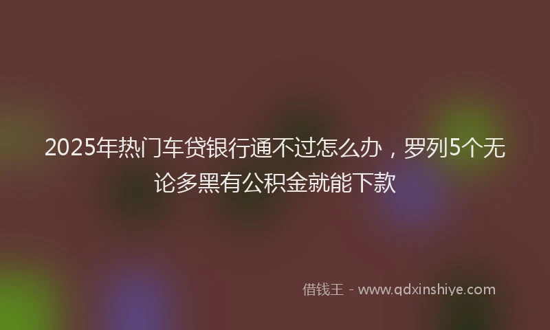 2025年热门车贷银行通不过怎么办，罗列5个无论多黑有公积金就能下款