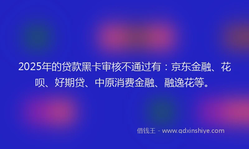 2025年的贷款黑卡审核不通过有：京东金融、花呗、好期贷、中原消费金融、融逸花等。