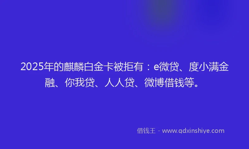 2025年的麒麟白金卡被拒有：e微贷、度小满金融、你我贷、人人贷、微博借钱等。