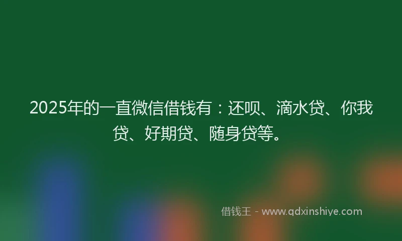 2025年的一直微信借钱有：还呗、滴水贷、你我贷、好期贷、随身贷等。