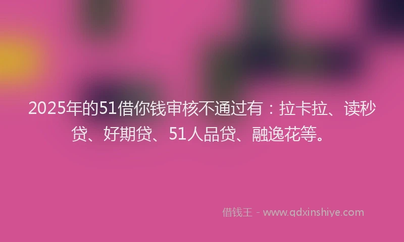 2025年的51借你钱审核不通过有：拉卡拉、读秒贷、好期贷、51人品贷、融逸花等。