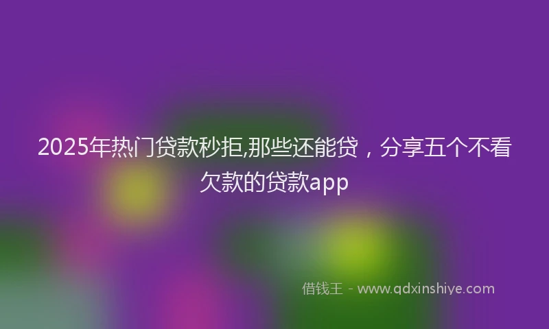2025年热门贷款秒拒,那些还能贷，分享五个不看欠款的贷款app