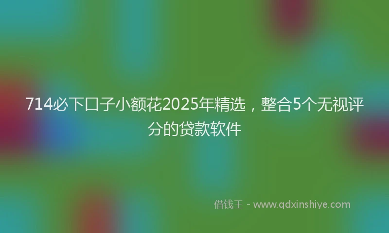 714必下口子小额花2025年精选，整合5个无视评分的贷款软件
