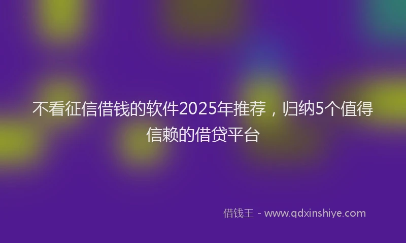 不看征信借钱的软件2025年推荐，归纳5个值得信赖的借贷平台
