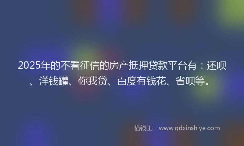 2025年的不看征信的房产抵押贷款平台有：还呗、洋钱罐、你我贷、百度有钱花、省呗等。