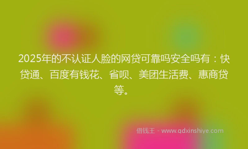 2025年的不认证人脸的网贷可靠吗安全吗有：快贷通、百度有钱花、省呗、美团生活费、惠商贷等。
