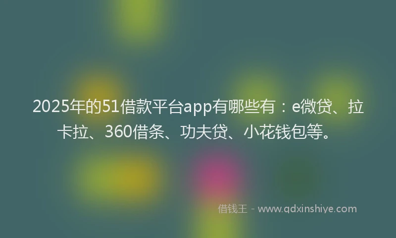 2025年的51借款平台app有哪些有：e微贷、拉卡拉、360借条、功夫贷、小花钱包等。