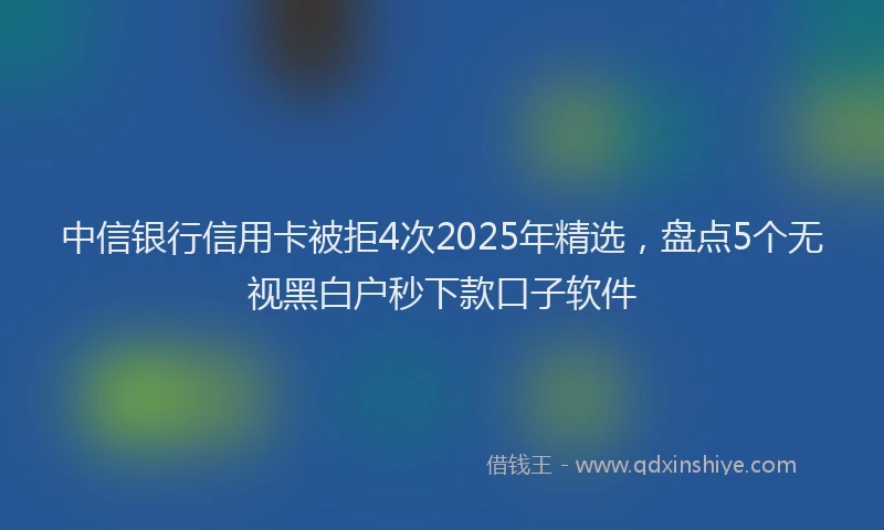 中信银行信用卡被拒4次2025年精选，盘点5个无视黑白户秒下款口子软件