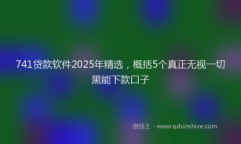 741贷款软件2025年精选，概括5个真正无视一切黑能下款口子