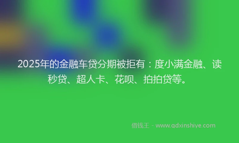 2025年的金融车贷分期被拒有：度小满金融、读秒贷、超人卡、花呗、拍拍贷等。