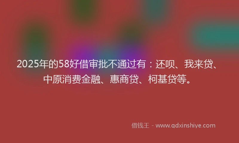 2025年的58好借审批不通过有：还呗、我来贷、中原消费金融、惠商贷、柯基贷等。