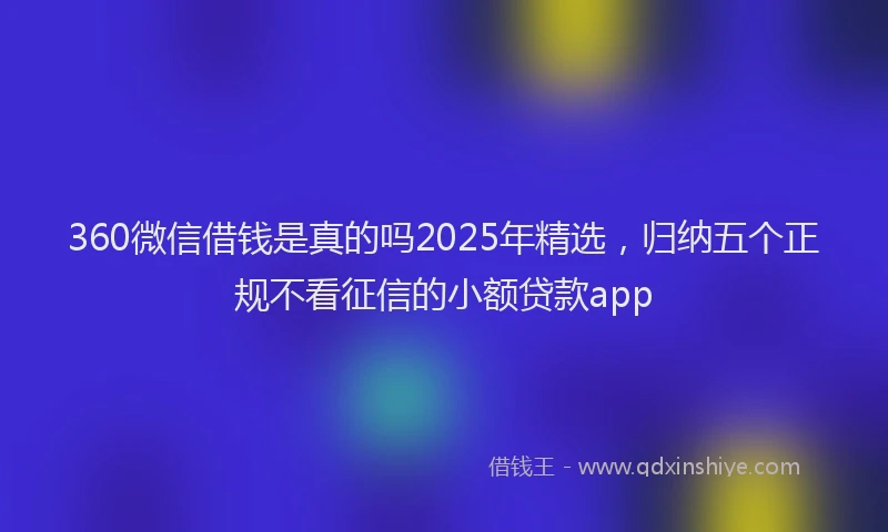 360微信借钱是真的吗2025年精选，归纳五个正规不看征信的小额贷款app