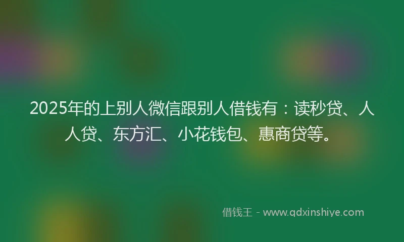 2025年的上别人微信跟别人借钱有：读秒贷、人人贷、东方汇、小花钱包、惠商贷等。