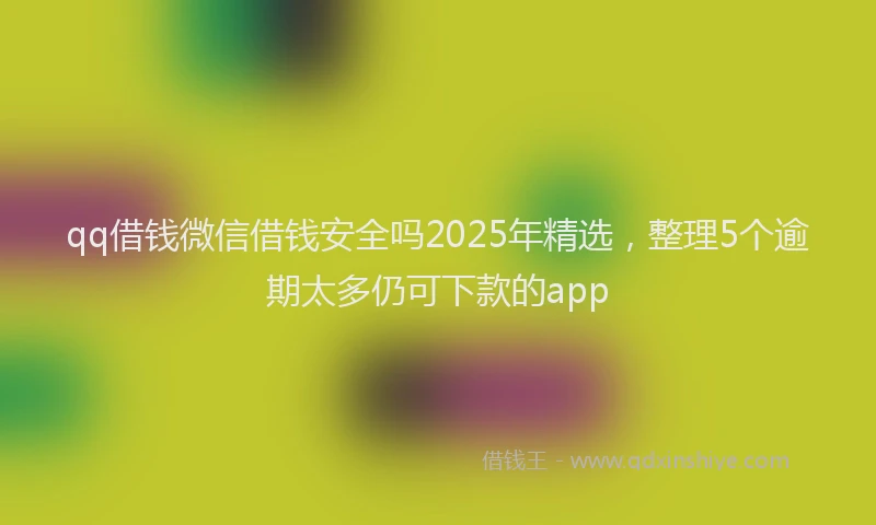 qq借钱微信借钱安全吗2025年精选，整理5个逾期太多仍可下款的app