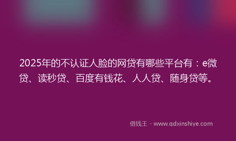 2025年的不认证人脸的网贷有哪些平台有：e微贷、读秒贷、百度有钱花、人人贷、随身贷等。