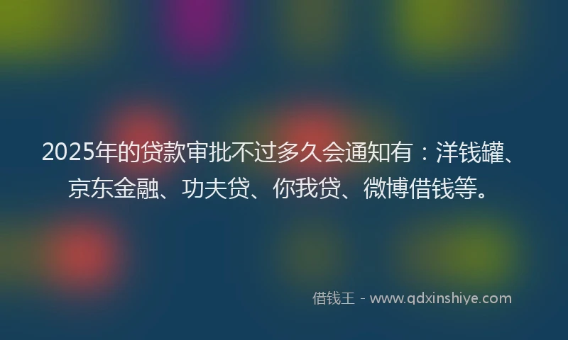 2025年的贷款审批不过多久会通知有：洋钱罐、京东金融、功夫贷、你我贷、微博借钱等。