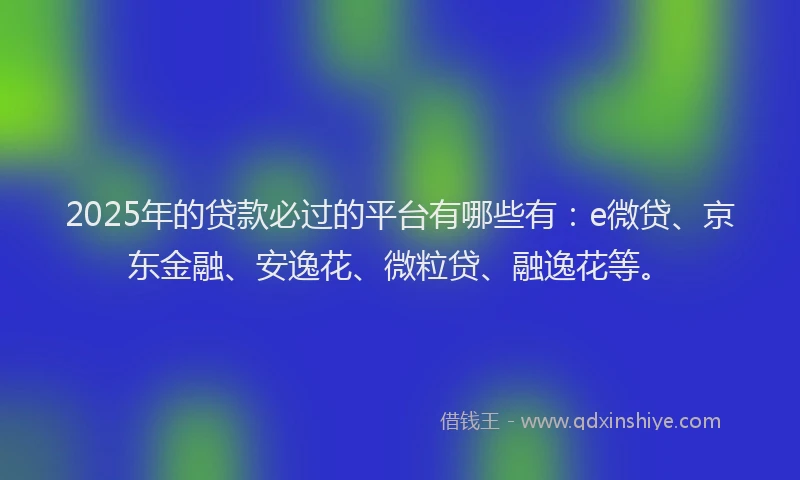 2025年的贷款必过的平台有哪些有：e微贷、京东金融、安逸花、微粒贷、融逸花等。