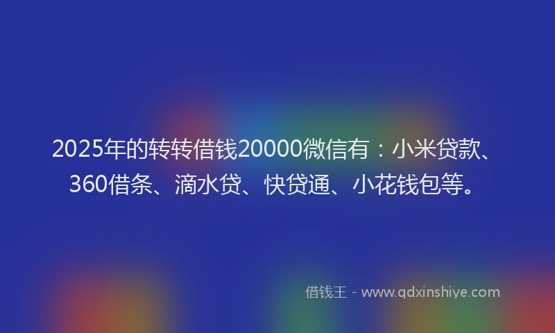 2025年的转转借钱20000微信有：小米贷款、360借条、滴水贷、快贷通、小花钱包等。