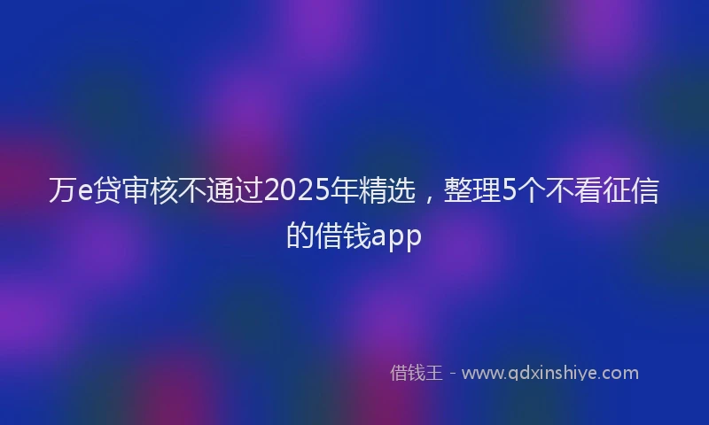 万e贷审核不通过2025年精选，整理5个不看征信的借钱app