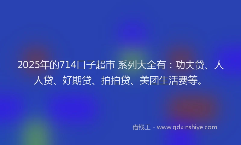 2025年的714口子超市 系列大全有：功夫贷、人人贷、好期贷、拍拍贷、美团生活费等。