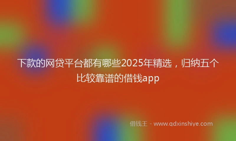 下款的网贷平台都有哪些2025年精选，归纳五个比较靠谱的借钱app