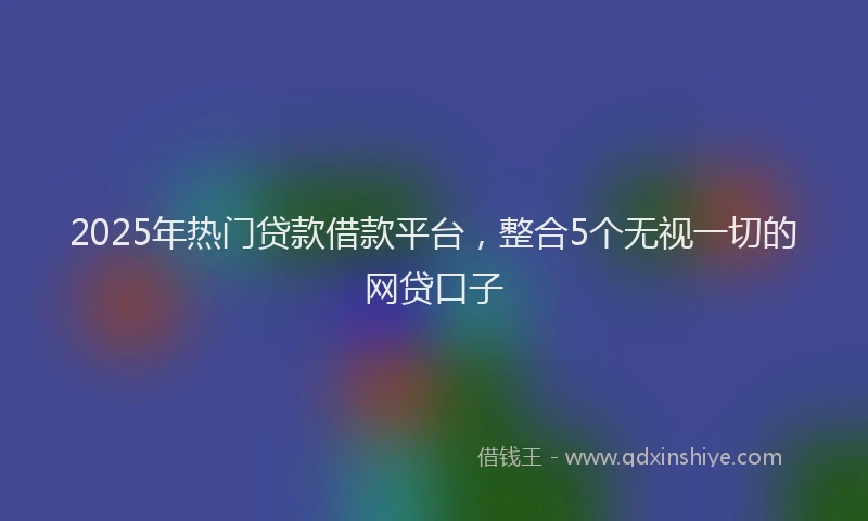 2025年热门贷款借款平台，整合5个无视一切的网贷口子