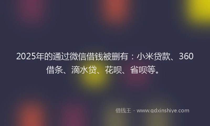2025年的通过微信借钱被删有：小米贷款、360借条、滴水贷、花呗、省呗等。
