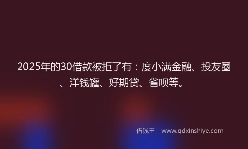 2025年的30借款被拒了有：度小满金融、投友圈、洋钱罐、好期贷、省呗等。
