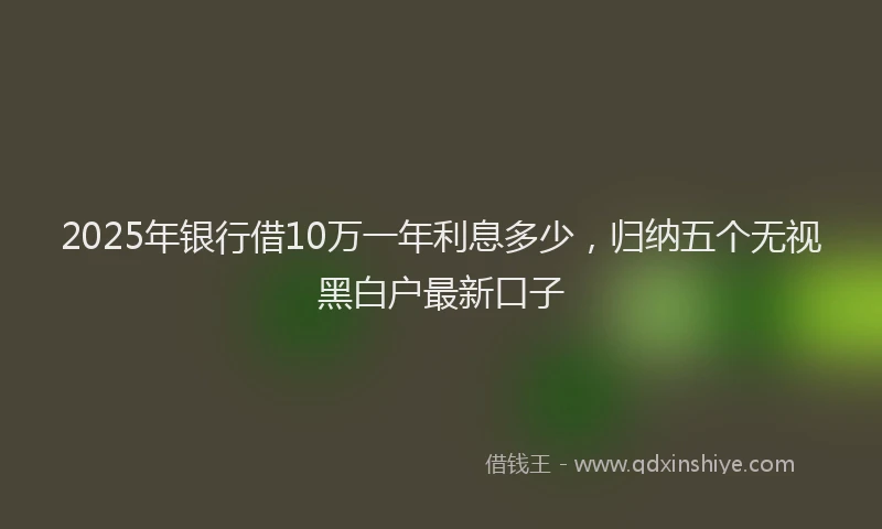 2025年银行借10万一年利息多少，归纳五个无视黑白户最新口子
