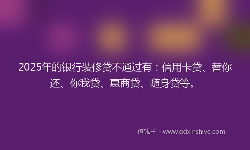 2025年的银行装修贷不通过有：信用卡贷、替你还、你我贷、惠商贷、随身贷等。
