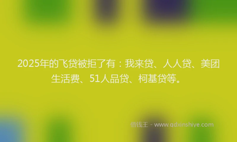 2025年的飞贷被拒了有：我来贷、人人贷、美团生活费、51人品贷、柯基贷等。